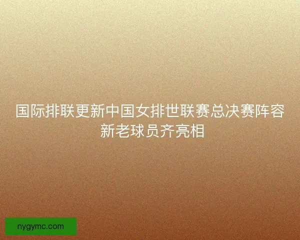 国际排联更新中国女排世联赛总决赛阵容 新老球员齐亮相