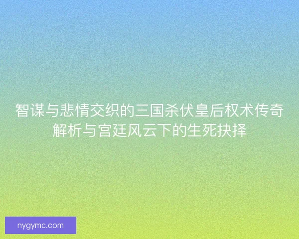 智谋与悲情交织的三国杀伏皇后权术传奇解析与宫廷风云下的生死抉择