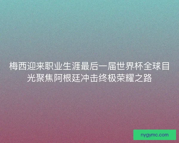 梅西迎来职业生涯最后一届世界杯全球目光聚焦阿根廷冲击终极荣耀之路