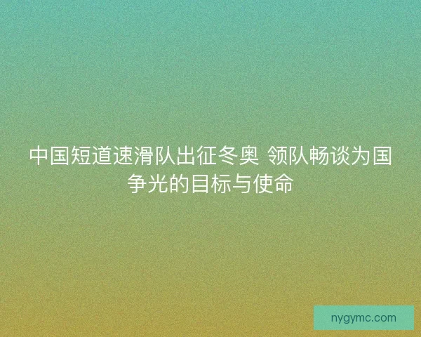 中国短道速滑队出征冬奥 领队畅谈为国争光的目标与使命