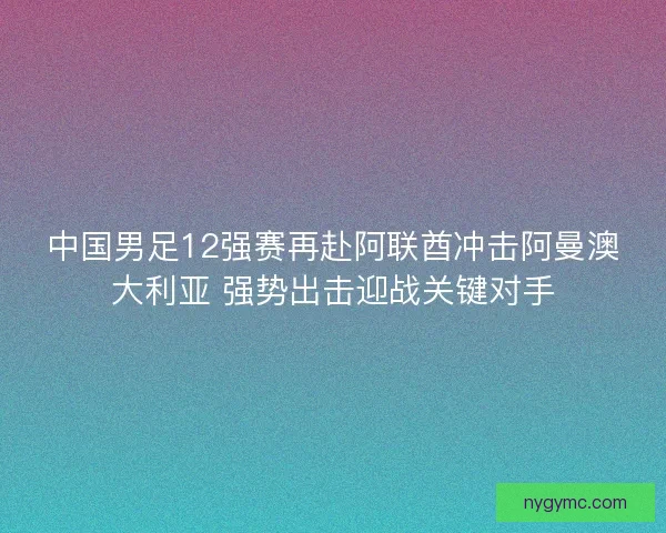 中国男足12强赛再赴阿联酋冲击阿曼澳大利亚 强势出击迎战关键对手